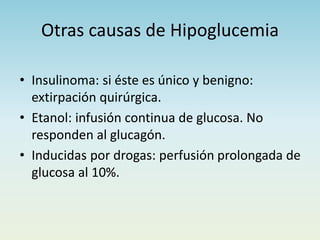Otras causas de Hipoglucemia
• Insulinoma: si éste es único y benigno:
extirpación quirúrgica.
• Etanol: infusión continua de glucosa. No
responden al glucagón.
• Inducidas por drogas: perfusión prolongada de
glucosa al 10%.
 