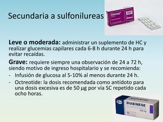 Secundaria a sulfonilureas
Leve o moderada: administrar un suplemento de HC y
realizar glucemias capilares cada 6-8 h durante 24 h para
evitar recaídas.
Grave: requiere siempre una observación de 24 a 72 h,
siendo motivo de ingreso hospitalario y se recomienda:
- Infusión de glucosa al 5-10% al menos durante 24 h.
- Octreotide: la dosis recomendada como antídoto para
una dosis excesiva es de 50 µg por vía SC repetido cada
ocho horas.
 