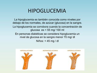 HIPOGLUCEMIA
La hipoglucemia es también conocida como niveles por
debajo de los normales, de azúcar (glucosa) en la sangre.
La hipoglucemia se corrobora cuando la concentración de
glucosa es < 55 mg/ 100 ml
En personas diabéticas se considera hipoglucemia un
nivel de glucosa en la sangre menor 70 mg/ dl
Niños: < 45 mg / dl
 