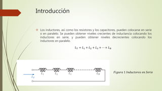 Introducción
 Los inductores, así como los resistores y los capacitores, pueden colocarse en serie
o en paralelo. Se pueden obtener niveles crecientes de inductancia colocando los
inductores en serie, y pueden obtener niveles decrecientes colocando los
inductores en paralelo.
𝐿 𝑇 = 𝐿1 + 𝐿2 + 𝐿3 + ⋯ + 𝐿 𝑁
𝐹𝑖𝑔𝑢𝑟𝑎 1 𝐼𝑛𝑑𝑢𝑐𝑡𝑜𝑟𝑒𝑠 𝑒𝑛 𝑆𝑒𝑟𝑖𝑒
 