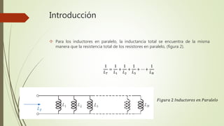Introducción
 Para los inductores en paralelo, la inductancia total se encuentra de la misma
manera que la resistencia total de los resistores en paralelo, (figura 2).
1
𝐿 𝑇
=
1
𝐿1
+
1
𝐿2
+
1
𝐿3
+ ⋯ +
1
𝐿 𝑁
𝐹𝑖𝑔𝑢𝑟𝑎 2 𝐼𝑛𝑑𝑢𝑐𝑡𝑜𝑟𝑒𝑠 𝑒𝑛 𝑃𝑎𝑟𝑎𝑙𝑒𝑙𝑜
 