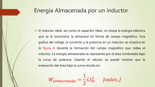 Energía Almacenada por un inductor
 El inductor ideal, así como el capacitor ideal, no disipa la energía eléctrica
que se le suministra; la almacena en forma de campo magnético. Una
grafica del voltaje, la corriente y la potencia en un inductor se muestra en
la figura A durante la formación del campo magnético que rodea al
inductor. La energía almacenada se representa por el área sombreada bajo
la curva de potencia. Usando el calculo, se puede mostrar que la
evaluación del área bajo la curva resulta en:
𝑊𝑎𝑙𝑚𝑎𝑐𝑒𝑛𝑎𝑑𝑎 =
1
2
𝐿𝐼 𝑚
2
𝐽𝑜𝑢𝑙𝑒𝑠, 𝐽
 