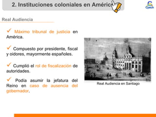 2. Instituciones coloniales en América
Real Audiencia
 Máximo tribunal de justicia en
América.
 Compuesto por presidente, fiscal
y oidores, mayormente españoles.
 Cumplió el rol de fiscalización de
autoridades.
 Podía asumir la jefatura del
Reino en caso de ausencia del
gobernador.
Real Audiencia en Santiago
 