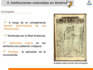 2. Instituciones coloniales en América
Corregidor
 A cargo de un corregimiento,
división administrativa de una
Gobernación.
 Nombrado por la Real Audiencia.
 Administra justicia en los
territorios con población indígena.
 Fiscaliza la aplicación de la
encomienda.
Grabado sobre función del corregidor
 