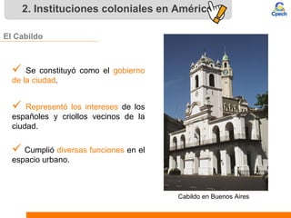 2. Instituciones coloniales en América
El Cabildo
 Se constituyó como el gobierno
de la ciudad.
 Representó los intereses de los
españoles y criollos vecinos de la
ciudad.
 Cumplió diversas funciones en el
espacio urbano.
Cabildo en Buenos Aires
 