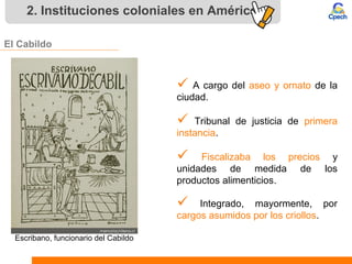 2. Instituciones coloniales en América
El Cabildo
 A cargo del aseo y ornato de la
ciudad.
 Tribunal de justicia de primera
instancia.
 Fiscalizaba los precios y
unidades de medida de los
productos alimenticios.
 Integrado, mayormente, por
cargos asumidos por los criollos.
Escribano, funcionario del Cabildo
 