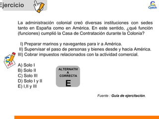 Ejercicio
La administración colonial creó diversas instituciones con sedes
tanto en España como en América. En este sentido, ¿qué función
(funciones) cumplió la Casa de Contratación durante la Colonia?
I) Preparar marinos y navegantes para ir a América.
II) Supervisar el paso de personas y bienes desde y hacia América.
III) Cobrar impuestos relacionados con la actividad comercial.
A) Solo I
B) Solo II
C) Solo III
D) Solo I y II
E) I,II y III
Fuente : Guía de ejercitación.
ALTERNATIV
A
CORRECTA
E
 
