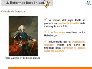 3. Reformas borbónicas
Cambio de Dinastía
 A inicios del siglo XVIII se
produce un cambio de dinastía en la
monarquía española.
 Influenciado por el Despotismo
ilustrado, inician una serie de
reformas para aumentar el control
sobre las colonias.
 Los Borbones remplazan a los
Habsburgo.
Felipe V, primer rey Borbón en España
 