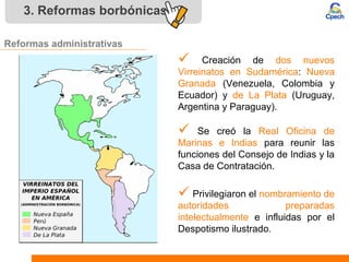 3. Reformas borbónicas
Reformas administrativas
 Creación de dos nuevos
Virreinatos en Sudamérica: Nueva
Granada (Venezuela, Colombia y
Ecuador) y de La Plata (Uruguay,
Argentina y Paraguay).
 Privilegiaron el nombramiento de
autoridades preparadas
intelectualmente e influidas por el
Despotismo ilustrado.
 Se creó la Real Oficina de
Marinas e Indias para reunir las
funciones del Consejo de Indias y la
Casa de Contratación.
 