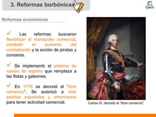 3. Reformas borbónicas
Reformas económicas
 Las reformas buscaron
flexibilizar el monopolio comercial,
combatir el aumento del
contrabando y la acción de piratas y
corsarios.
 En 1778 se decretó el “libre
comercio”. Se autorizó a más
puertos españoles y americanos
para tener actividad comercial.
 Se implementó el sistema de
navíos de registro que remplaza a
las flotas y galeones.
Carlos III, decretó el “libre comercio”
 