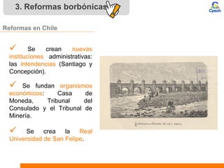3. Reformas borbónicas
Reformas en Chile
 Se crean nuevas
instituciones administrativas:
las intendencias (Santiago y
Concepción).
 Se crea la Real
Universidad de San Felipe.
 Se fundan organismos
económicos: Casa de
Moneda, Tribunal del
Consulado y el Tribunal de
Minería.
 