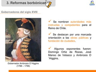 3. Reformas borbónicas
Gobernadores del siglo XVIII
 Se nombran autoridades más
instruidas y competentes para el
Reino de Chile.
 Algunos exponentes fueron:
Domingo Ortiz de Rozas, José
Manso de Velasco y Ambrosio O
´Higgins.
 Se destacan por una marcada
orientación a las obras públicas y
fundación de ciudades.
Gobernador Ambrosio O´Higgins
(1788 – 1796)
 