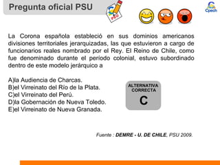 Pregunta oficial PSU
La Corona española estableció en sus dominios americanos
divisiones territoriales jerarquizadas, las que estuvieron a cargo de
funcionarios reales nombrado por el Rey. El Reino de Chile, como
fue denominado durante el período colonial, estuvo subordinado
dentro de este modelo jerárquico a
A)la Audiencia de Charcas.
B)el Virreinato del Río de la Plata.
C)el Virreinato del Perú.
D)la Gobernación de Nueva Toledo.
E)el Virreinato de Nueva Granada.
Fuente : DEMRE - U. DE CHILE, PSU 2009.
ALTERNATIVA
CORRECTA
C
 