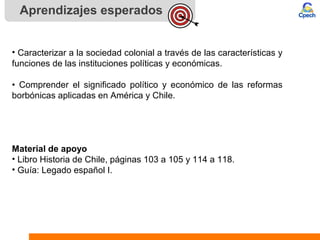 Aprendizajes esperados
• Caracterizar a la sociedad colonial a través de las características y
funciones de las instituciones políticas y económicas.
• Comprender el significado político y económico de las reformas
borbónicas aplicadas en América y Chile.
Material de apoyo
• Libro Historia de Chile, páginas 103 a 105 y 114 a 118.
• Guía: Legado español I.
 