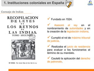 1. Instituciones coloniales en España
Consejo de Indias
 Fundado en 1524.
 Asesoró al rey en el
nombramiento de autoridades y en
la creación de la legislación indiana.
 Cumplió el rol de máximo tribunal
de justicia.
 Realizaba el juicio de residencia
para evaluar a los funcionarios al
término de su mandato.
 Cauteló la aplicación del derecho
de patronato.
 