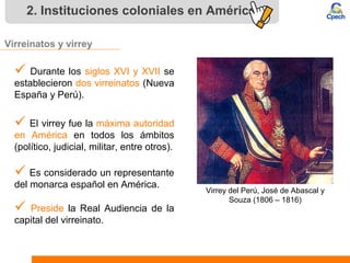 2. Instituciones coloniales en América
Virreinatos y virrey
 Durante los siglos XVI y XVII se
establecieron dos virreinatos (Nueva
España y Perú).
 El virrey fue la máxima autoridad
en América en todos los ámbitos
(político, judicial, militar, entre otros).
 Es considerado un representante
del monarca español en América.
 Preside la Real Audiencia de la
capital del virreinato.
Virrey del Perú, José de Abascal y
Souza (1806 – 1816)
 