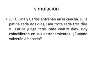 simulación
• Julia, Lina y Carlos entrenan en la cancha. Julia
patina cada dos días, Lina trota cada tres días
y Carlos juega tenis cada cuatro días. Hoy
coincidieron en sus entrenamientos. ¿Cuándo
volverán a hacerlo?
 