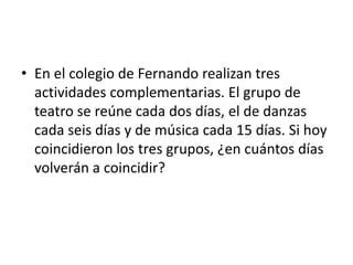 • En el colegio de Fernando realizan tres
actividades complementarias. El grupo de
teatro se reúne cada dos días, el de danzas
cada seis días y de música cada 15 días. Si hoy
coincidieron los tres grupos, ¿en cuántos días
volverán a coincidir?
 