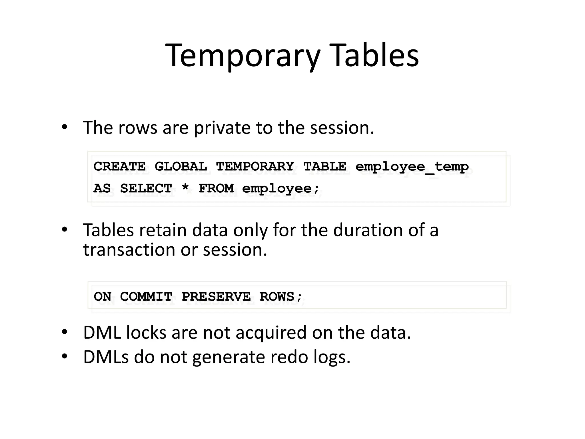 Temporary Tables
• The rows are private to the session.
• Tables retain data only for the duration of a
transaction or session.
• DML locks are not acquired on the data.
• DMLs do not generate redo logs.
ON COMMIT PRESERVE ROWS;
CREATE GLOBAL TEMPORARY TABLE employee_temp
AS SELECT * FROM employee;
 