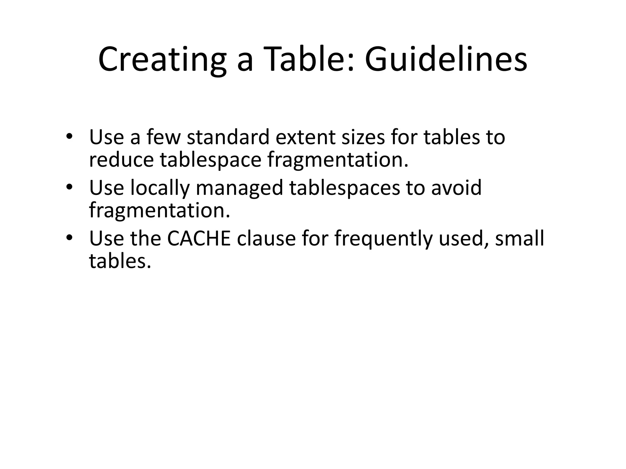 Creating a Table: Guidelines
• Use a few standard extent sizes for tables to
reduce tablespace fragmentation.
• Use locally managed tablespaces to avoid
fragmentation.
• Use the CACHE clause for frequently used, small
tables.
 