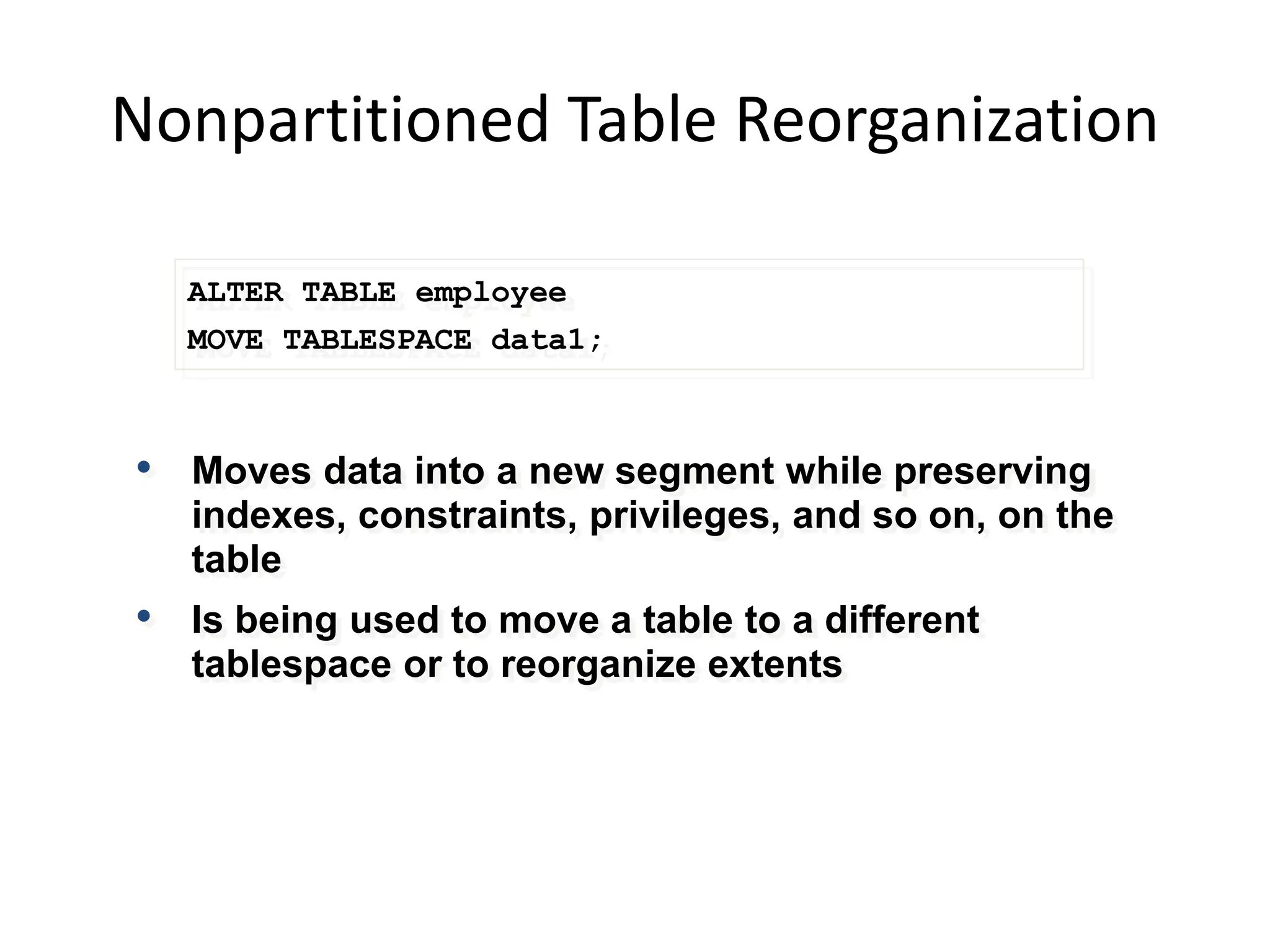 Nonpartitioned Table Reorganization
ALTER TABLE employee
MOVE TABLESPACE data1;
• Moves data into a new segment while preserving
indexes, constraints, privileges, and so on, on the
table
• Is being used to move a table to a different
tablespace or to reorganize extents
 