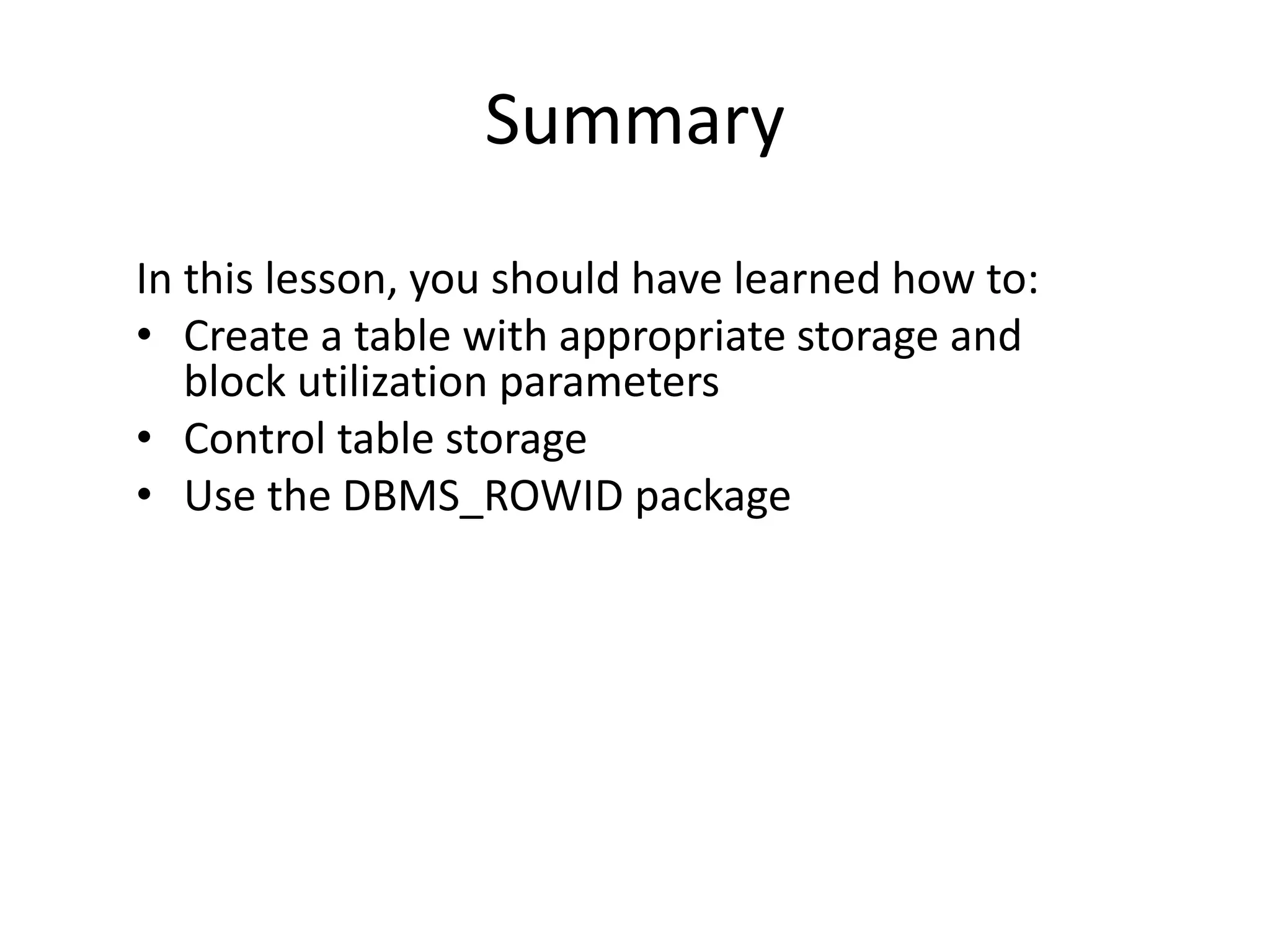 Summary
In this lesson, you should have learned how to:
• Create a table with appropriate storage and
block utilization parameters
• Control table storage
• Use the DBMS_ROWID package
 