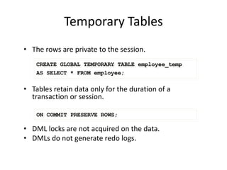 Temporary Tables
• The rows are private to the session.
• Tables retain data only for the duration of a
transaction or session.
• DML locks are not acquired on the data.
• DMLs do not generate redo logs.
ON COMMIT PRESERVE ROWS;
CREATE GLOBAL TEMPORARY TABLE employee_temp
AS SELECT * FROM employee;
 