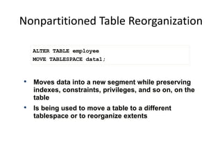 Nonpartitioned Table Reorganization
ALTER TABLE employee
MOVE TABLESPACE data1;
• Moves data into a new segment while preserving
indexes, constraints, privileges, and so on, on the
table
• Is being used to move a table to a different
tablespace or to reorganize extents
 