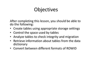 Objectives
After completing this lesson, you should be able to
do the following:
• Create tables using appropriate storage settings
• Control the space used by tables
• Analyze tables to check integrity and migration
• Retrieve information about tables from the data
dictionary
• Convert between different formats of ROWID
 