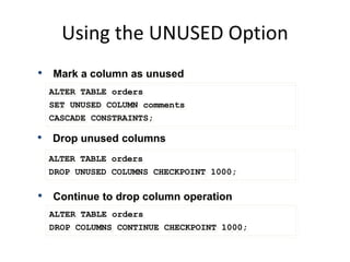 Using the UNUSED Option
ALTER TABLE orders
SET UNUSED COLUMN comments
CASCADE CONSTRAINTS;
• Drop unused columns
ALTER TABLE orders
DROP UNUSED COLUMNS CHECKPOINT 1000;
• Mark a column as unused
• Continue to drop column operation
ALTER TABLE orders
DROP COLUMNS CONTINUE CHECKPOINT 1000;
 