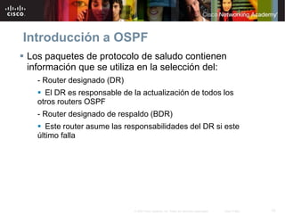 10© 2007 Cisco Systems, Inc. Todos los derechos reservados. Cisco Public
Introducción a OSPF
 Los paquetes de protocolo de saludo contienen
información que se utiliza en la selección del:
- Router designado (DR)
 El DR es responsable de la actualización de todos los
otros routers OSPF
- Router designado de respaldo (BDR)
 Este router asume las responsabilidades del DR si este
último falla
 