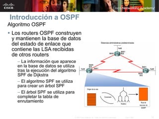 12© 2007 Cisco Systems, Inc. Todos los derechos reservados. Cisco Public
Introducción a OSPF
Algoritmo OSPF
 Los routers OSPF construyen
y mantienen la base de datos
del estado de enlace que
contiene las LSA recibidas
de otros routers
– La información que aparece
en la base de datos se utiliza
tras la ejecución del algoritmo
SPF de Dijkstra
– El algoritmo SPF se utiliza
para crear un árbol SPF
– El árbol SPF se utiliza para
completar la tabla de
enrutamiento
 