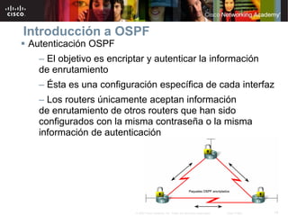14© 2007 Cisco Systems, Inc. Todos los derechos reservados. Cisco Public
Introducción a OSPF
 Autenticación OSPF
– El objetivo es encriptar y autenticar la información
de enrutamiento
– Ésta es una configuración específica de cada interfaz
– Los routers únicamente aceptan información
de enrutamiento de otros routers que han sido
configurados con la misma contraseña o la misma
información de autenticación
 