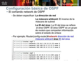 17© 2007 Cisco Systems, Inc. Todos los derechos reservados. Cisco Public
Configuración básica de OSPF
 El comando network de OSPF
- Se deben especificar: La dirección de red
La máscara wildcard: El inverso de la
máscara de subred
La ID del área: La ID del área se refiere
al área OSPF. El área OSPF es un grupo
de routers que comparten información
sobre el estado de enlace
- Por ejemplo: Router(config-router)#network dirección de red
máscara wildcard área ID del área
 