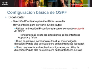 18© 2007 Cisco Systems, Inc. Todos los derechos reservados. Cisco Public
Configuración básica de OSPF
 ID del router
– Dirección IP utilizada para identificar un router
– Hay 3 criterios para derivar la ID del router:
 Utilizar la dirección IP configurada con el comando router-id
de OSPF
- Tiene prioridad sobre las direcciones de las interfaces
loopback y física
 Si no se utiliza el comando router-id, el router elige la
dirección IP más alta de cualquiera de las interfaces loopback
 Si no hay interfaces loopback configuradas, se utiliza la
dirección IP más alta de cualquiera de las interfaces activas
 
