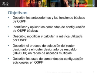 2© 2007 Cisco Systems, Inc. Todos los derechos reservados. Cisco Public
Objetivos
 Describir los antecedentes y las funciones básicas
de OSPF
 Identificar y aplicar los comandos de configuración
de OSPF básicos
 Describir, modificar y calcular la métrica utilizada
por OSPF
 Describir el proceso de selección del router
designado y el router designado de respaldo
(DR/BDR) en redes de accesos múltiples
 Describir los usos de comandos de configuración
adicionales en OSPF
 