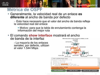26© 2007 Cisco Systems, Inc. Todos los derechos reservados. Cisco Public
Métrica de OSPF
 Generalmente, la velocidad real de un enlace es
diferente al ancho de banda por defecto
– Esto hace necesario que el valor del ancho de banda refleje
la velocidad real del enlace
 Motivo: para que la tabla de enrutamiento contenga la
información del mejor ruta
 El comando show interface mostrará el ancho
de banda de la interfaz
- La mayoría de los enlaces
seriales, por defecto, utilizan
el valor 1.544 Mbps
 