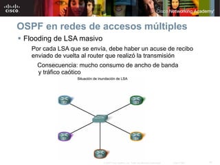 31© 2007 Cisco Systems, Inc. Todos los derechos reservados. Cisco Public
OSPF en redes de accesos múltiples
 Flooding de LSA masivo
Por cada LSA que se envía, debe haber un acuse de recibo
enviado de vuelta al router que realizó la transmisión
Consecuencia: mucho consumo de ancho de banda
y tráfico caótico
 