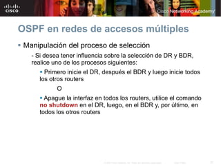 37© 2007 Cisco Systems, Inc. Todos los derechos reservados. Cisco Public
OSPF en redes de accesos múltiples
 Manipulación del proceso de selección
- Si desea tener influencia sobre la selección de DR y BDR,
realice uno de los procesos siguientes:
 Primero inicie el DR, después el BDR y luego inicie todos
los otros routers
O
 Apague la interfaz en todos los routers, utilice el comando
no shutdown en el DR, luego, en el BDR y, por último, en
todos los otros routers
 