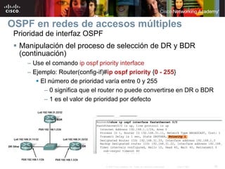 38© 2007 Cisco Systems, Inc. Todos los derechos reservados. Cisco Public
OSPF en redes de accesos múltiples
Prioridad de interfaz OSPF
 Manipulación del proceso de selección de DR y BDR
(continuación)
– Use el comando ip ospf priority interface
– Ejemplo: Router(config-if)#ip ospf priority {0 - 255}
 El número de prioridad varía entre 0 y 255
– 0 significa que el router no puede convertirse en DR o BDR
– 1 es el valor de prioridad por defecto
 