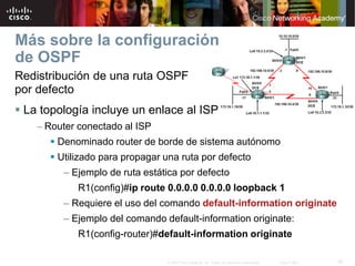 39© 2007 Cisco Systems, Inc. Todos los derechos reservados. Cisco Public
Más sobre la configuración
de OSPF
Redistribución de una ruta OSPF
por defecto
 La topología incluye un enlace al ISP
– Router conectado al ISP
 Denominado router de borde de sistema autónomo
 Utilizado para propagar una ruta por defecto
– Ejemplo de ruta estática por defecto
R1(config)#ip route 0.0.0.0 0.0.0.0 loopback 1
– Requiere el uso del comando default-information originate
– Ejemplo del comando default-information originate:
R1(config-router)#default-information originate
 