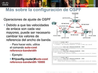40© 2007 Cisco Systems, Inc. Todos los derechos reservados. Cisco Public
Más sobre la configuración de OSPF
Operaciones de ajuste de OSPF
 Debido a que las velocidades
de enlace son cada vez
mayores, puede ser necesario
cambiar los valores de
referencia del ancho de banda.
– Para hacer esto, utilice
el comando auto-cost
reference-bandwidth
– Ejemplo:
 R1(config-router)#auto-cost
reference-bandwidth 10000
 