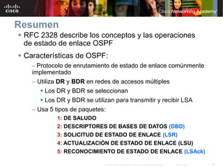 42© 2007 Cisco Systems, Inc. Todos los derechos reservados. Cisco Public
Resumen
 RFC 2328 describe los conceptos y las operaciones
de estado de enlace OSPF
 Características de OSPF:
– Protocolo de enrutamiento de estado de enlace comúnmente
implementado
– Utiliza DR y BDR en redes de accesos múltiples
 Los DR y BDR se seleccionan
 Los DR y BDR se utilizan para transmitir y recibir LSA
– Usa 5 tipos de paquetes:
1: DE SALUDO
2: DESCRIPTORES DE BASES DE DATOS (DBD)
3: SOLICITUD DE ESTADO DE ENLACE (LSR)
4: ACTUALIZACIÓN DE ESTADO DE ENLACE (LSU)
5: RECONOCIMIENTO DE ESTADO DE ENLACE (LSAck)
 