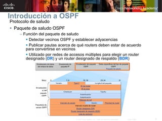 8© 2007 Cisco Systems, Inc. Todos los derechos reservados. Cisco Public
Introducción a OSPF
Protocolo de saludo
 Paquete de saludo OSPF
– Función del paquete de saludo
 Detectar vecinos OSPF y establecer adyacencias
 Publicar pautas acerca de qué routers deben estar de acuerdo
para convertirse en vecinos
 Utilizado por redes de accesos múltiples para elegir un router
designado (DR) y un router designado de respaldo (BDR)
 