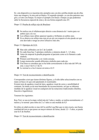 En esta diapositiva se muestran dos ejemplos uno con dos cartillas donde una de ellas
tiene una imagen y la otra está en blanco. El segundo ejemplo es con dos patrones uno
gris y el otro con franjas. Es mejor el ejemplo con líneas o franjas ya que podremos
saber la frecuencia espacial de estas y de esa forma asignarle una AV.

Diapo 12: Prueba de reflejo rojo de Bruckner


   p Se realiza con el oftalmoscopio directo a una distancia de 1 metro para ver
      ambos ojos a la vez.
   p Los reflejos rojos deben aparecer iguales y brillantes en ambos ojos.
   p Si se observa un reflejo mas rojo en un ojo con respecto al otro puede ser que
      este desviado o tenga un error refractivo más alto.

Diapo 13: Optotipos de LEA

   p Han sido calibrados con la C de Landolt.
   p En cada línea hay 5 optotipos símbolos o números desde 2 - 3,5 años.
   p Antes de empezar la prueba preguntar al paciente como se le llamará a cada
      símbolo.
   p Primero será binocular y en visión cercana.
   p Luego monocular usando diferentes símbolos para cada ojo.
   p Una línea se considera que se ha leído correctamente si dice más del 50% de
      esta. ( osea 4 de 6 o 3 de 5)
   p Lo normal es a los 6 meses en torno a 0,15


Diapo 14: Test de reconocimiento o identificación

Corresponden a test que tienen distintas figuras, y el niño debe seleccionarlos con su
mano en base a lo que está apuntando el examinador.
Existen tests de agudeza visual de lejos, agudeza visual de cerca y sensibilidad al
contraste. Se tratan ya de tests baremados de reconocimiento, así que se obtienen
medidas de la agudeza visual en cualquiera de las notaciones tradicionales (Snellen,
fracción o logarítmica).

Tenemos los siguientes:

Kay-Test: se usa en la etapa verbal más de 2 años y medio, se realiza normalmente a 3
metros y lo normal para niños de 2 a 3 años es una medida de 0,5

En niños en edad escolar es mas útil la cartilla Log-Mar que es más exacta, una buena
cualidad del test es que posee un mayor número de letras, desde 3,5 - 5 años, se puede
usar la E de Snellen.

Diapo 15: Test de reconocimiento o identificación
 