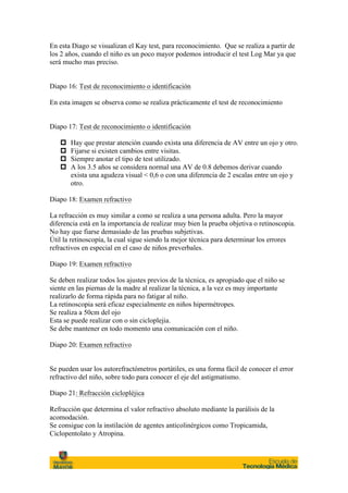 En esta Diago se visualizan el Kay test, para reconocimiento. Que se realiza a partir de
los 2 años, cuando el niño es un poco mayor podemos introducir el test Log Mar ya que
será mucho mas preciso.


Diapo 16: Test de reconocimiento o identificación

En esta imagen se observa como se realiza prácticamente el test de reconocimiento


Diapo 17: Test de reconocimiento o identificación

   p   Hay que prestar atención cuando exista una diferencia de AV entre un ojo y otro.
   p   Fijarse si existen cambios entre visitas.
   p   Siempre anotar el tipo de test utilizado.
   p   A los 3.5 años se considera normal una AV de 0.8 debemos derivar cuando
        exista una agudeza visual < 0,6 o con una diferencia de 2 escalas entre un ojo y
        otro.

Diapo 18: Examen refractivo

La refracción es muy similar a como se realiza a una persona adulta. Pero la mayor
diferencia está en la importancia de realizar muy bien la prueba objetiva o retinoscopia.
No hay que fiarse demasiado de las pruebas subjetivas.
Útil la retinoscopía, la cual sigue siendo la mejor técnica para determinar los errores
refractivos en especial en el caso de niños preverbales.

Diapo 19: Examen refractivo

Se deben realizar todos los ajustes previos de la técnica, es apropiado que el niño se
siente en las piernas de la madre al realizar la técnica, a la vez es muy importante
realizarlo de forma rápida para no fatigar al niño.
La retinoscopia será eficaz especialmente en niños hipermétropes.
Se realiza a 50cm del ojo
Esta se puede realizar con o sin cicloplejia.
Se debe mantener en todo momento una comunicación con el niño.

Diapo 20: Examen refractivo


Se pueden usar los autorefractómetros portátiles, es una forma fácil de conocer el error
refractivo del niño, sobre todo para conocer el eje del astigmatismo.

Diapo 21: Refracción ciclopléjica

Refracción que determina el valor refractivo absoluto mediante la parálisis de la
acomodación.
Se consigue con la instilación de agentes anticolinérgicos como Tropicamida,
Ciclopentolato y Atropina.
 