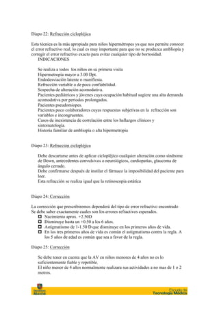 Diapo 22: Refracción ciclopléjica

Esta técnica es la más apropiada para niños hipermétropes ya que nos permite conocer
el error refractivo real, lo cual es muy importante para que no se produzca ambliopía y
corregir el error refractivo exacto para evitar cualquier tipo de borrosidad.
    INDICACIONES

   Se realiza a todos los niños en su primera visita
   Hipermetropía mayor a 3.00 Dpt.
   Endodesviación latente o manifiesta.
   Refracción variable o de poca confiabilidad.
   Sospecha de alteración acomodativa.
   Pacientes pediátricos y jóvenes cuya ocupación habitual sugiere una alta demanda
   acomodativa por periodos prolongados.
   Pacientes pseudomiopes.
   Pacientes poco colaboradores cuyas respuestas subjetivas en la refracción son
   variables e incongruentes.
   Casos de inexistencia de correlación entre los hallazgos clínicos y
   sintomatología.
   Historia familiar de ambliopía o alta hipermetropia


Diapo 23: Refracción ciclopléjica

   Debe descartarse antes de aplicar ciclopléjico cualquier alteración como síndrome
   de Down, antecedentes convulsivos o neurológicos, cardiopatías, glaucoma de
   ángulo cerrado.
   Debe confirmarse después de instilar el fármaco la imposibilidad del paciente para
   leer.
   Esta refracción se realiza igual que la retinoscopia estática


Diapo 24: Corrección

La corrección que prescribiremos dependerá del tipo de error refractivo encontrado
Se debe saber exactamente cuales son los errores refractivos esperados.
    p Nacimiento aprox. +2.50D
    p Disminuye hasta un +0.50 a los 6 años.
    p Astigmatismo de 1-1.50 D que disminuye en los primeros años de vida.
    p En los tres primeros años de vida es común el astigmatismo contra la regla. A
       los 5 años de edad es común que sea a favor de la regla.

Diapo 25: Corrección

   Se debe tener en cuenta que la AV en niños menores de 4 años no es lo
   suficientemente fiable y repetible.
   El niño menor de 4 años normalmente realizara sus actividades a no mas de 1 o 2
   metros.
 