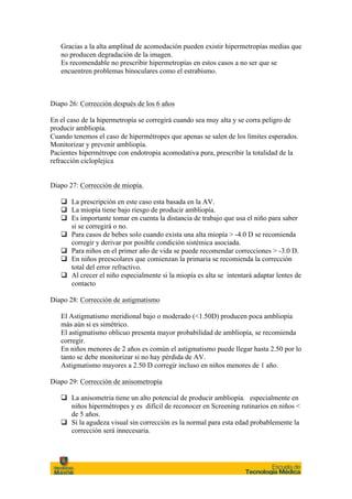 Gracias a la alta amplitud de acomodación pueden existir hipermetropías medias que
   no producen degradación de la imagen.
   Es recomendable no prescribir hipermetropías en estos casos a no ser que se
   encuentren problemas binoculares como el estrabismo.



Diapo 26: Corrección después de los 6 años

En el caso de la hipermetropía se corregirá cuando sea muy alta y se corra peligro de
producir ambliopía.
Cuando tenemos el caso de hipermétropes que apenas se salen de los límites esperados.
Monitorizar y prevenir ambliopía.
Pacientes hipermétrope con endotropia acomodativa pura, prescribir la totalidad de la
refracción cicloplejica


Diapo 27: Corrección de miopía.

   q La prescripción en este caso esta basada en la AV.
   q La miopía tiene bajo riesgo de producir ambliopía.
   q Es importante tomar en cuenta la distancia de trabajo que usa el niño para saber
      si se corregirá o no.
   q Para casos de bebes solo cuando exista una alta miopía > -4.0 D se recomienda
      corregir y derivar por posible condición sistémica asociada.
   q Para niños en el primer año de vida se puede recomendar correcciones > -3.0 D.
   q En niños preescolares que comienzan la primaria se recomienda la corrección
      total del error refractivo.
   q Al crecer el niño especialmente si la miopía es alta se intentará adaptar lentes de
      contacto

Diapo 28: Corrección de astigmatismo

   El Astigmatismo meridional bajo o moderado (<1.50D) producen poca ambliopía
   más aún si es simétrico.
   El astigmatismo oblicuo presenta mayor probabilidad de ambliopía, se recomienda
   corregir.
   En niños menores de 2 años es común el astigmatismo puede llegar hasta 2.50 por lo
   tanto se debe monitorizar si no hay pérdida de AV.
   Astigmatismo mayores a 2.50 D corregir incluso en niños menores de 1 año.

Diapo 29: Corrección de anisometropía

   q La anisometria tiene un alto potencial de producir ambliopía. especialmente en
      niños hipermétropes y es difícil de reconocer en Screening rutinarios en niños <
      de 5 años.
   q Si la agudeza visual sin corrección es la normal para esta edad probablemente la
      corrección será innecesaria.
 
