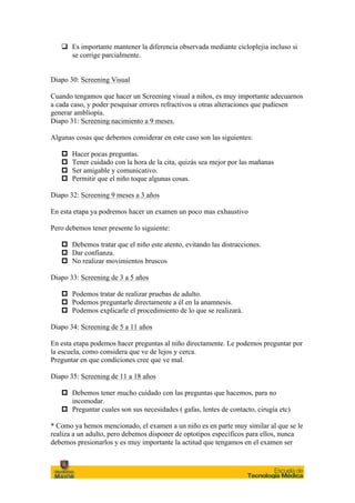 q Es importante mantener la diferencia observada mediante cicloplejia incluso si
      se corrige parcialmente.


Diapo 30: Screening Visual

Cuando tengamos que hacer un Screening visual a niños, es muy importante adecuarnos
a cada caso, y poder pesquisar errores refractivos u otras alteraciones que pudiesen
generar ambliopía.
Diapo 31: Screening nacimiento a 9 meses.

Algunas cosas que debemos considerar en este caso son las siguientes:

   p   Hacer pocas preguntas.
   p   Tener cuidado con la hora de la cita, quizás sea mejor por las mañanas
   p   Ser amigable y comunicativo.
   p   Permitir que el niño toque algunas cosas.

Diapo 32: Screening 9 meses a 3 años

En esta etapa ya podremos hacer un examen un poco mas exhaustivo

Pero debemos tener presente lo siguiente:

   p Debemos tratar que el niño este atento, evitando las distracciones.
   p Dar confianza.
   p No realizar movimientos bruscos

Diapo 33: Screening de 3 a 5 años

   p Podemos tratar de realizar pruebas de adulto.
   p Podemos preguntarle directamente a él en la anamnesis.
   p Podemos explicarle el procedimiento de lo que se realizará.

Diapo 34: Screening de 5 a 11 años

En esta etapa podemos hacer preguntas al niño directamente. Le podemos preguntar por
la escuela, como considera que ve de lejos y cerca.
Preguntar en que condiciones cree que ve mal.

Diapo 35: Screening de 11 a 18 años

   p Debemos tener mucho cuidado con las preguntas que hacemos, para no
      incomodar.
   p Preguntar cuales son sus necesidades ( gafas, lentes de contacto, cirugía etc)

* Como ya hemos mencionado, el examen a un niño es en parte muy similar al que se le
realiza a un adulto, pero debemos disponer de optotipos específicos para ellos, nunca
debemos presionarlos y es muy importante la actitud que tengamos en el examen ser
 