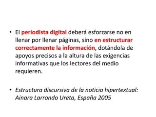 • El periodista digital deberá esforzarse no en
llenar por llenar páginas, sino en estructurar
correctamente la información, dotándola de
apoyos precisos a la altura de las exigencias
informativas que los lectores del medio
requieren.
• Estructura discursiva de la noticia hipertextual:
Ainara Larrondo Ureta, España 2005
 